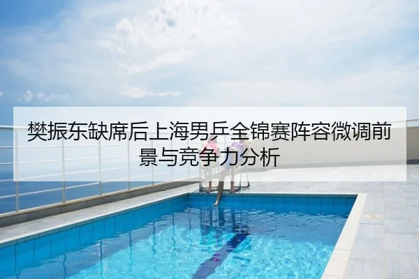 樊振东缺席后上海男乒全锦赛阵容微调前景与竞争力分析