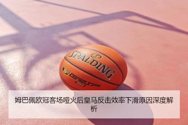 姆巴佩欧冠客场哑火后皇马反击效率下滑原因深度解析