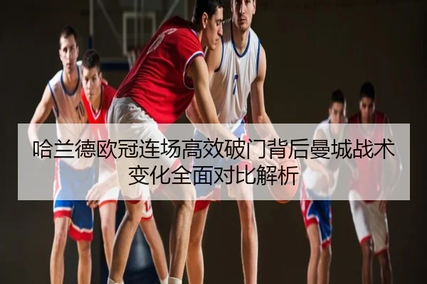 哈兰德欧冠连场高效破门背后曼城战术变化全面对比解析