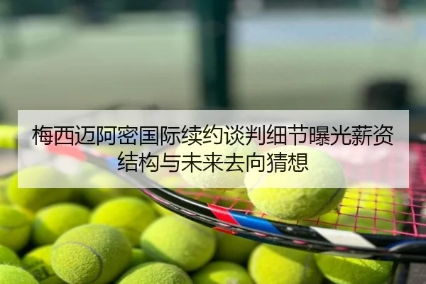 梅西迈阿密国际续约谈判细节曝光薪资结构与未来去向猜想